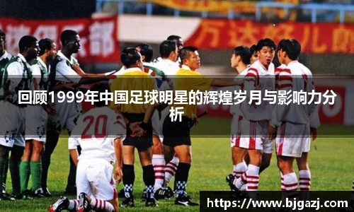 回顾1999年中国足球明星的辉煌岁月与影响力分析